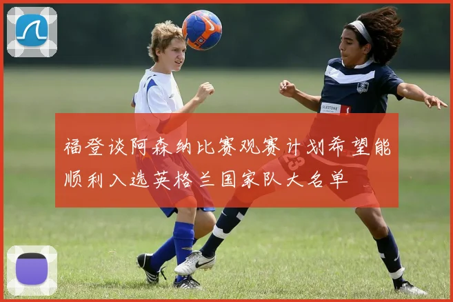 福登谈阿森纳比赛观赛计划希望能顺利入选英格兰国家队大名单