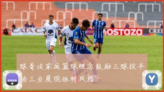 球哥谈家庭篮球理念鼓励三球投半场三分展现独特风格