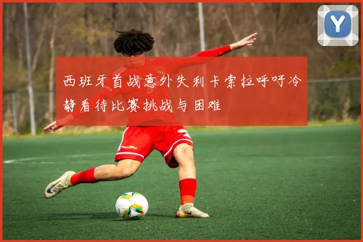 西班牙首战意外失利卡索拉呼吁冷静看待比赛挑战与困难