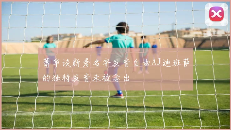 萧华谈新秀名字发音自由AJ迪班萨的独特发音未被念出