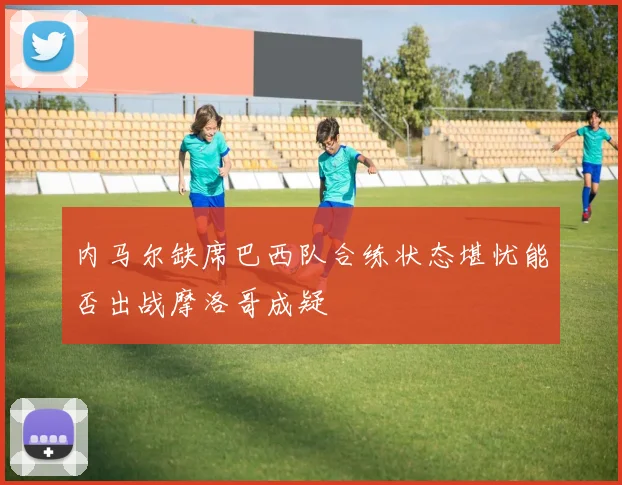 内马尔缺席巴西队合练状态堪忧能否出战摩洛哥成疑