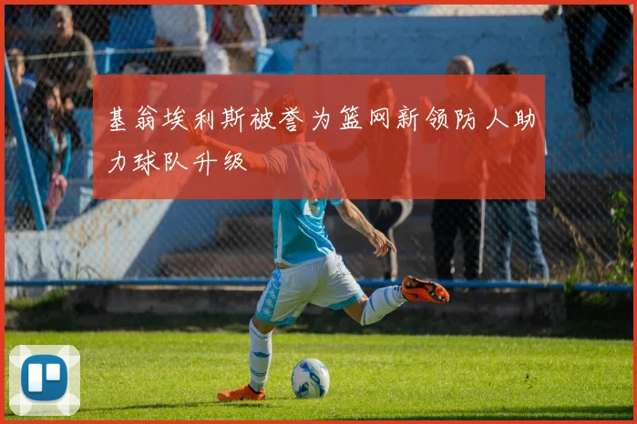 基翁埃利斯被誉为篮网新领防人助力球队升级