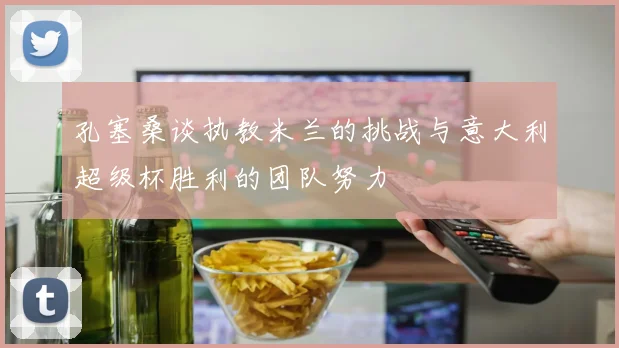 孔塞桑谈执教米兰的挑战与意大利超级杯胜利的团队努力