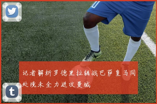 记者解析罗德里拉锯战巴萨皇马同处境未全力进攻曼城