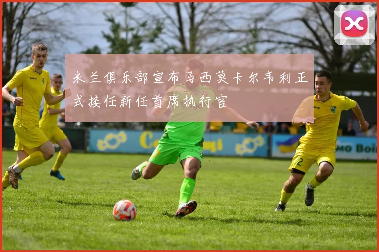 米兰俱乐部宣布马西莫卡尔韦利正式接任新任首席执行官