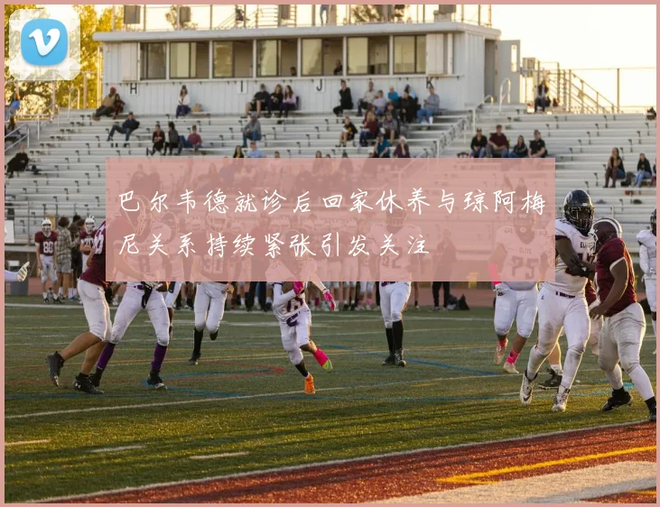 巴尔韦德就诊后回家休养与琼阿梅尼关系持续紧张引发关注