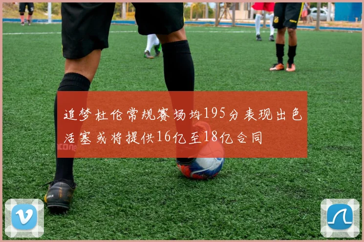 追梦杜伦常规赛场均195分表现出色活塞或将提供16亿至18亿合同