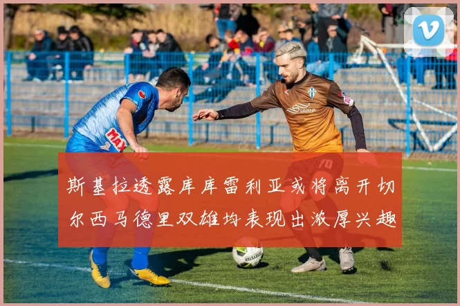斯基拉透露库库雷利亚或将离开切尔西马德里双雄均表现出浓厚兴趣