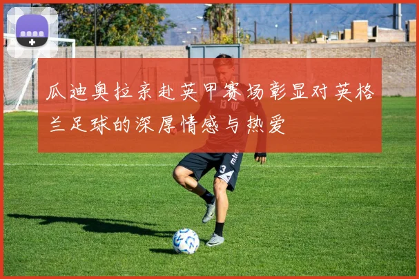 瓜迪奥拉亲赴英甲赛场彰显对英格兰足球的深厚情感与热爱