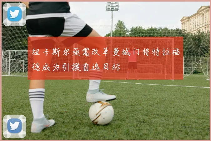 纽卡斯尔亟需改革曼城门将特拉福德成为引援首选目标
