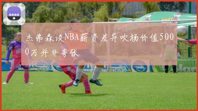 杰弗森谈NBA薪资差异吹杨价值5000万并非夸张