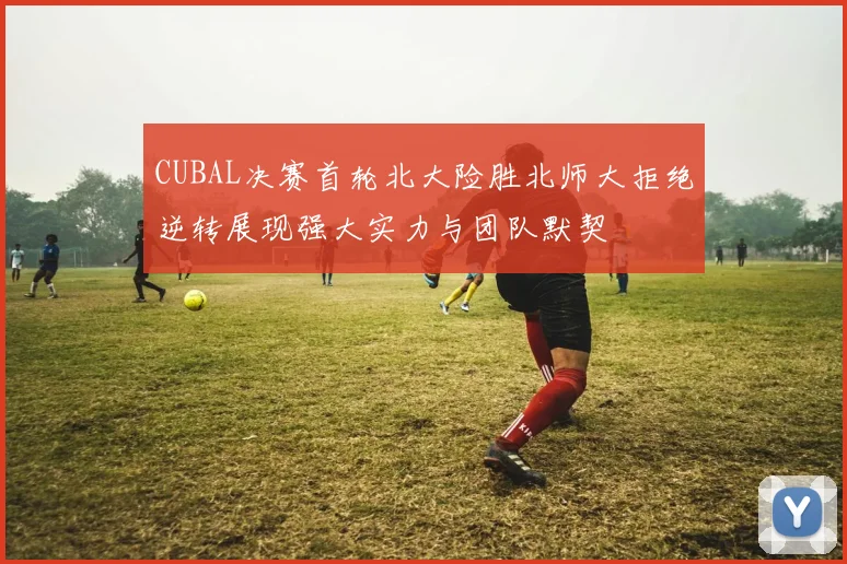 CUBAL决赛首轮北大险胜北师大拒绝逆转展现强大实力与团队默契