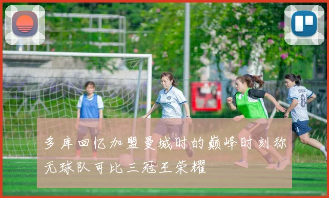 多库回忆加盟曼城时的巅峰时刻称无球队可比三冠王荣耀