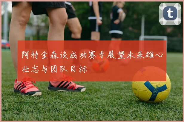 阿特金森谈成功赛季展望未来雄心壮志与团队目标