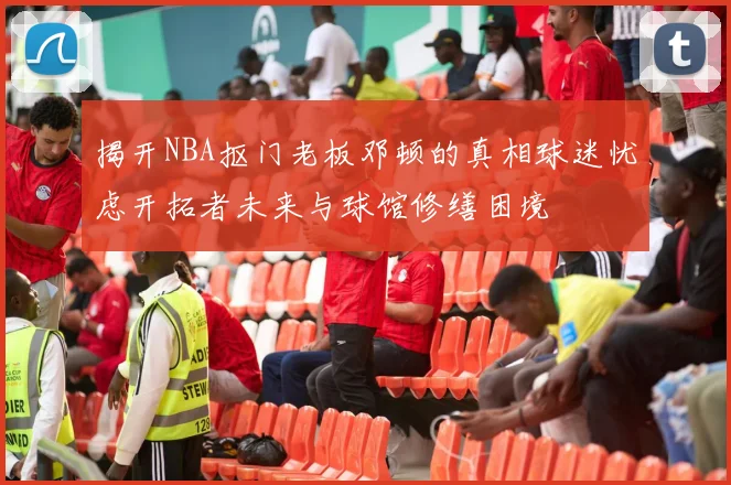 揭开NBA抠门老板邓顿的真相球迷忧虑开拓者未来与球馆修缮困境