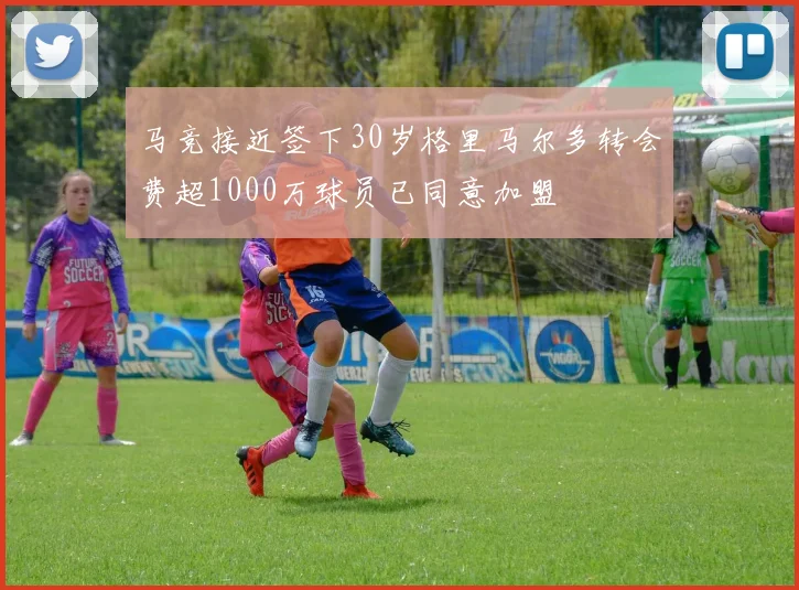 马竞接近签下30岁格里马尔多转会费超1000万球员已同意加盟