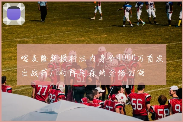 喀麦隆新援科法内身价4000万首发出战药厂对阵阿森纳全场打满