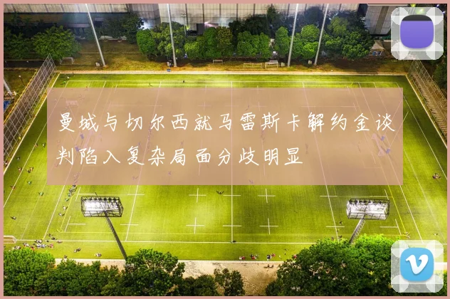 曼城与切尔西就马雷斯卡解约金谈判陷入复杂局面分歧明显